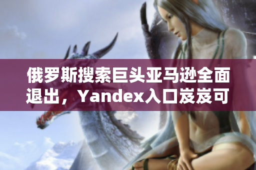 俄罗斯搜索巨头亚马逊全面退出，Yandex入口岌岌可危!