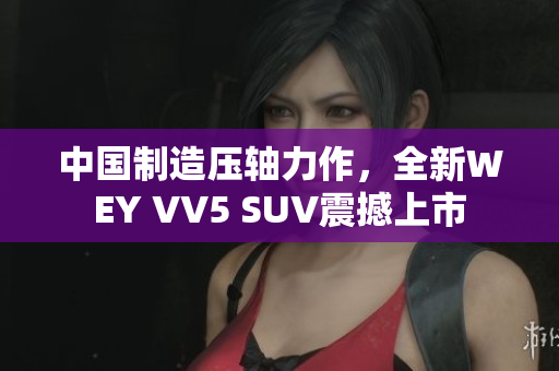 中国制造压轴力作，全新WEY VV5 SUV震撼上市