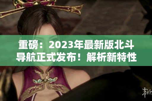 重磅：2023年最新版北斗导航正式发布！解析新特性和性能提升！