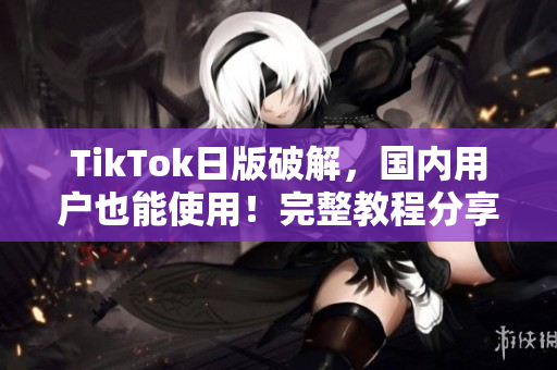 TikTok日版破解，国内用户也能使用！完整教程分享