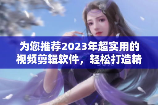 为您推荐2023年超实用的视频剪辑软件，轻松打造精美视频！