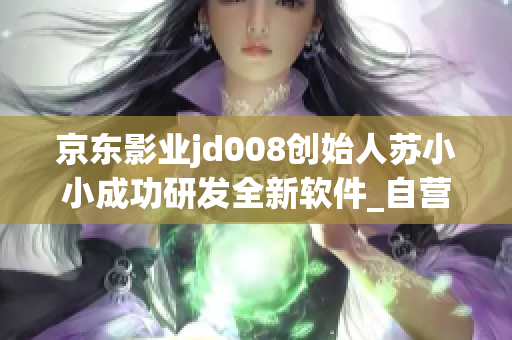 京东影业jd008创始人苏小小成功研发全新软件_自营自研，独树一帜