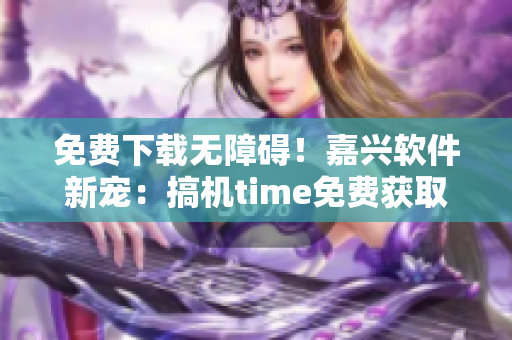 免费下载无障碍！嘉兴软件新宠：搞机time免费获取