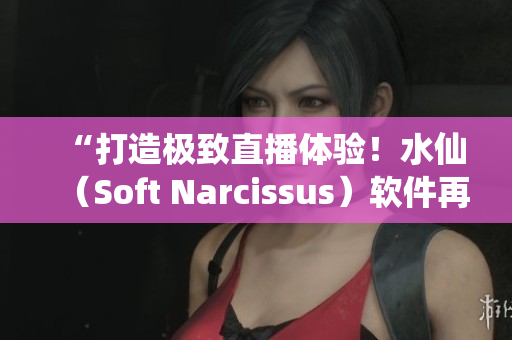 “打造极致直播体验！水仙（Soft Narcissus）软件再度升级”