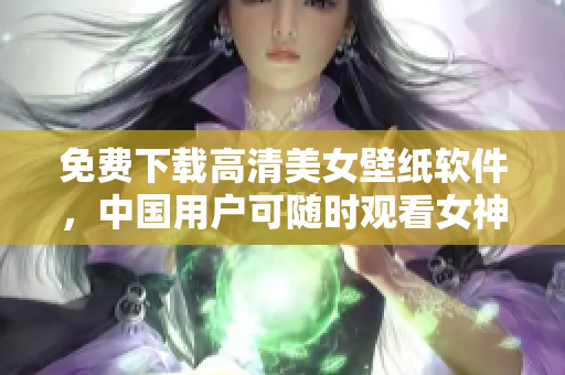 免费下载高清美女壁纸软件，中国用户可随时观看女神视频