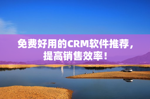 免费好用的CRM软件推荐，提高销售效率！