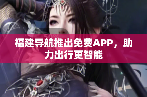 福建导航推出免费APP，助力出行更智能