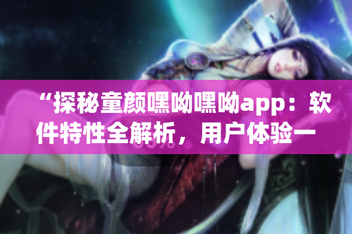 “探秘童颜嘿呦嘿呦app：软件特性全解析，用户体验一网打尽！”