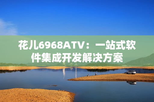 花儿6968ATV：一站式软件集成开发解决方案