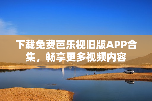 下载免费芭乐视旧版APP合集，畅享更多视频内容