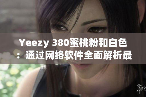 Yeezy 380蜜桃粉和白色：通过网络软件全面解析最新鞋款特色