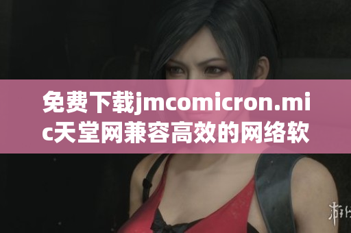 免费下载jmcomicron.mic天堂网兼容高效的网络软件