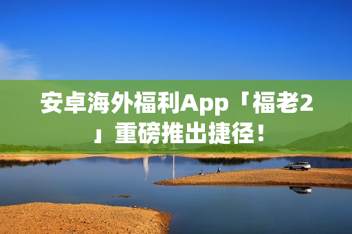 安卓海外福利App「福老2」重磅推出捷径！