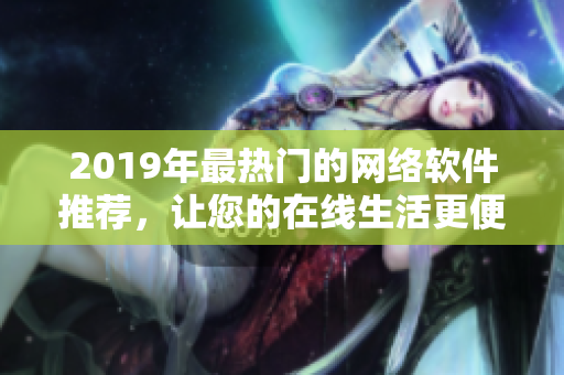 2019年最热门的网络软件推荐，让您的在线生活更便捷