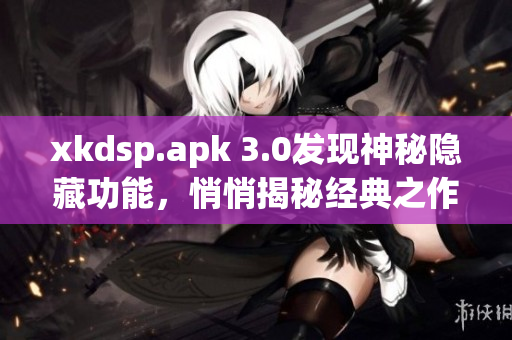 xkdsp.apk 3.0发现神秘隐藏功能，悄悄揭秘经典之作