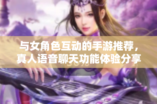 与女角色互动的手游推荐，真人语音聊天功能体验分享