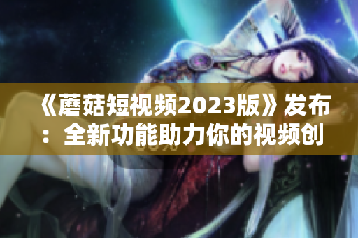 《蘑菇短视频2023版》发布：全新功能助力你的视频创作！