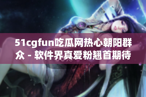 51cgfun吃瓜网热心朝阳群众 - 软件界真爱粉翘首期待的热门话题汇总