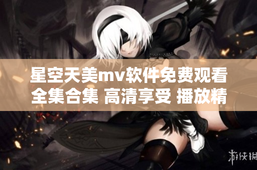 星空天美mv软件免费观看全集合集 高清享受 播放精彩视频 