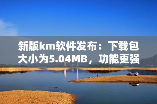 新版km软件发布：下载包大小为5.04MB，功能更强大