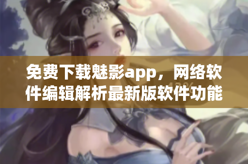 免费下载魅影app，网络软件编辑解析最新版软件功能特点