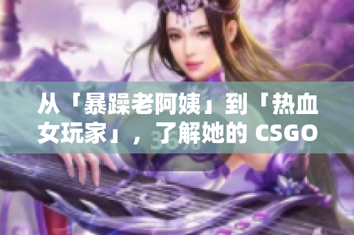 从「暴躁老阿姨」到「热血女玩家」，了解她的 CSGO 游戏技巧！