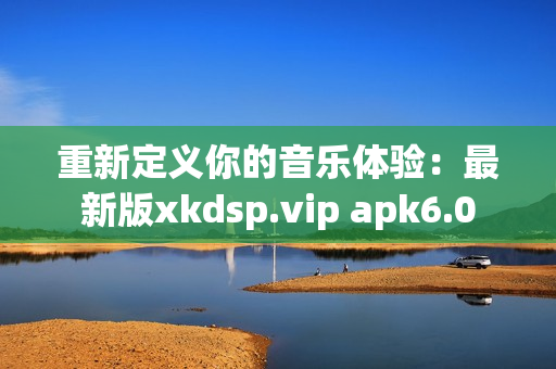 重新定义你的音乐体验：最新版xkdsp.vip apk6.0