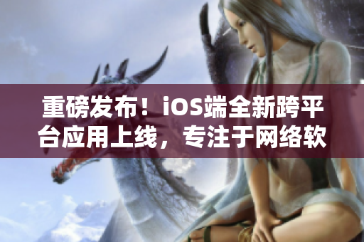 重磅发布！iOS端全新跨平台应用上线，专注于网络软件推荐与分析！