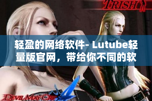 轻盈的网络软件- Lutube轻量版官网，带给你不同的软件体验！