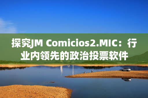 探究JM Comicios2.MIC：行业内领先的政治投票软件