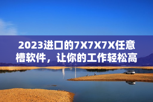 2023进口的7X7X7X任意槽软件，让你的工作轻松高效！