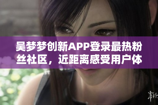 吴梦梦创新APP登录最热粉丝社区，近距离感受用户体验