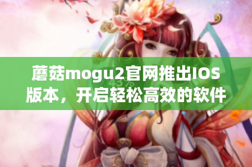 蘑菇mogu2官网推出IOS版本，开启轻松高效的软件体验