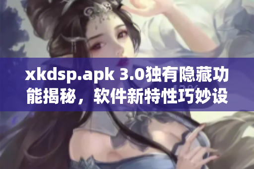 xkdsp.apk 3.0独有隐藏功能揭秘，软件新特性巧妙设计