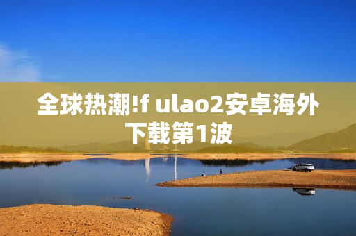 全球热潮!f ulao2安卓海外下载第1波