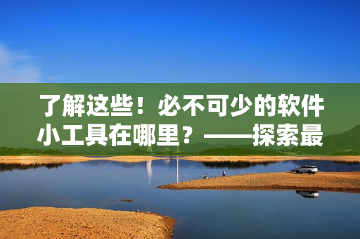 了解这些！必不可少的软件小工具在哪里？——探索最佳软件产品与服务