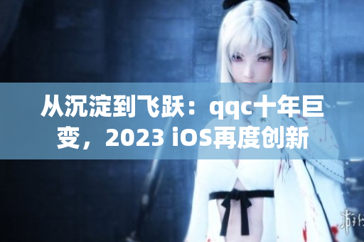 从沉淀到飞跃：qqc十年巨变，2023 iOS再度创新