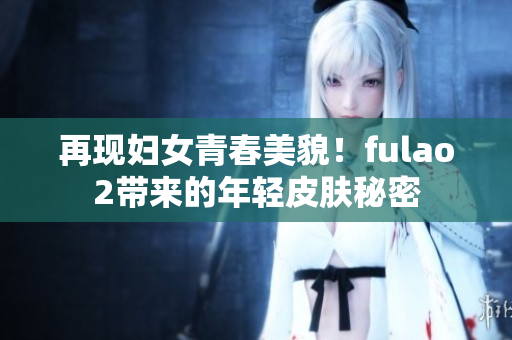 再现妇女青春美貌！fulao2带来的年轻皮肤秘密