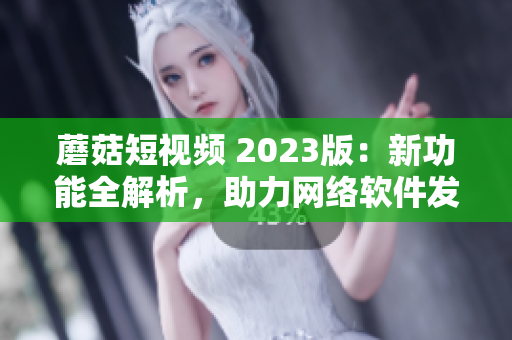 蘑菇短视频 2023版：新功能全解析，助力网络软件发展