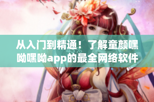 从入门到精通！了解童颜嘿呦嘿呦app的最全网络软件指南