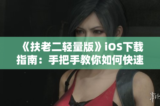 《扶老二轻量版》iOS下载指南：手把手教你如何快速获取软件！