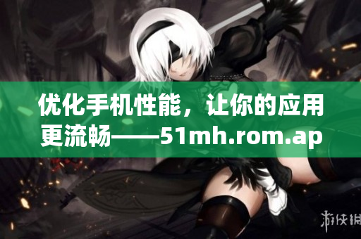 优化手机性能，让你的应用更流畅——51mh.rom.apk的全面评测