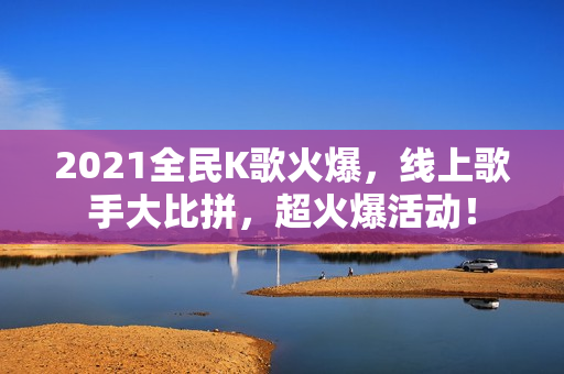 2021全民K歌火爆，线上歌手大比拼，超火爆活动！