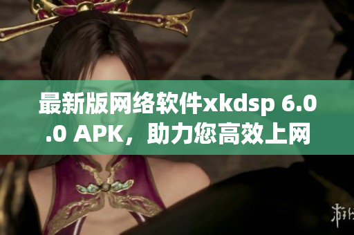 最新版网络软件xkdsp 6.0.0 APK，助力您高效上网