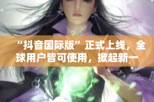 “抖音国际版”正式上线，全球用户皆可使用，掀起新一轮短视频风潮