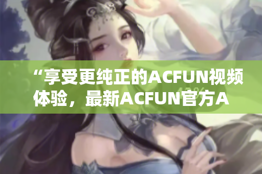 “享受更纯正的ACFUN视频体验，最新ACFUN官方APK限时推荐！”