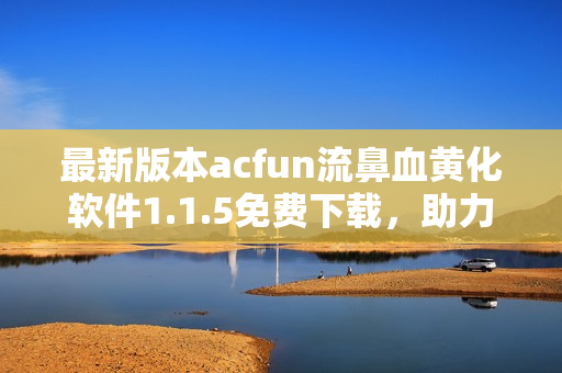 最新版本acfun流鼻血黄化软件1.1.5免费下载，助力你的视频观看体验