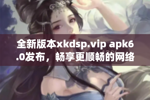 全新版本xkdsp.vip apk6.0发布，畅享更顺畅的网络软件体验