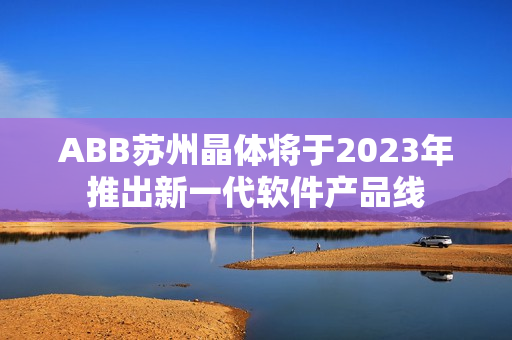 ABB苏州晶体将于2023年推出新一代软件产品线