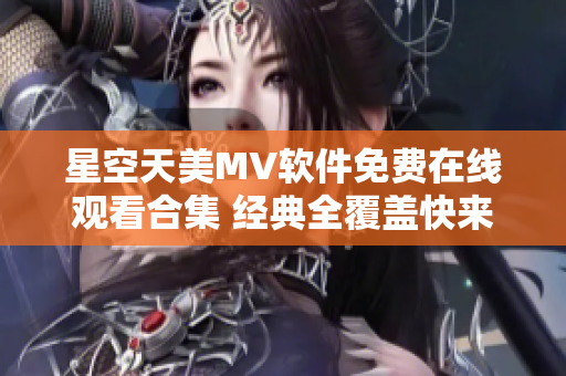 星空天美MV软件免费在线观看合集 经典全覆盖快来下载